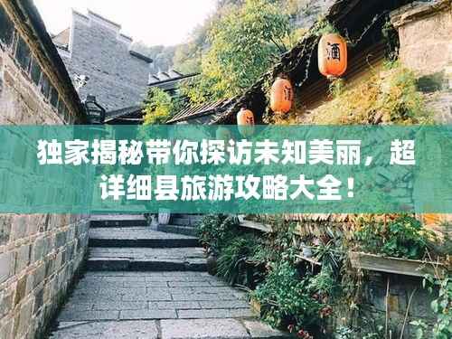 独家揭秘带你探访未知美丽，超详细县旅游攻略大全！